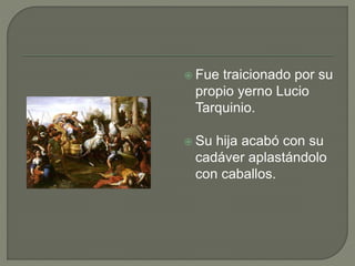  Fue traicionado por su 
propio yerno Lucio 
Tarquinio. 
 Su hija acabó con su 
cadáver aplastándolo 
con caballos. 
 