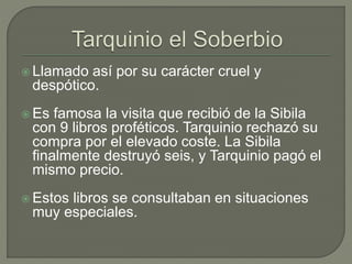  Llamado así por su carácter cruel y 
despótico. 
 Es famosa la visita que recibió de la Sibila 
con 9 libros proféticos. Tarquinio rechazó su 
compra por el elevado coste. La Sibila 
finalmente destruyó seis, y Tarquinio pagó el 
mismo precio. 
 Estos libros se consultaban en situaciones 
muy especiales. 
 