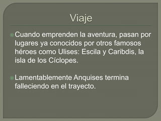 Cuando emprenden la aventura, pasan por 
lugares ya conocidos por otros famosos 
héroes como Ulises: Escila y Caribdis, la 
isla de los Cíclopes. 
Lamentablemente Anquises termina 
falleciendo en el trayecto. 
 