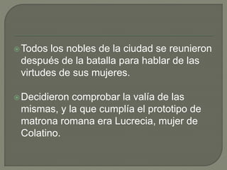 Todos los nobles de la ciudad se reunieron 
después de la batalla para hablar de las 
virtudes de sus mujeres. 
Decidieron comprobar la valía de las 
mismas, y la que cumplía el prototipo de 
matrona romana era Lucrecia, mujer de 
Colatino. 
 