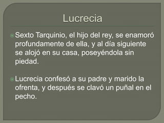 Sexto Tarquinio, el hijo del rey, se enamoró 
profundamente de ella, y al día siguiente 
se alojó en su casa, poseyéndola sin 
piedad. 
Lucrecia confesó a su padre y marido la 
ofrenta, y después se clavó un puñal en el 
pecho. 
 