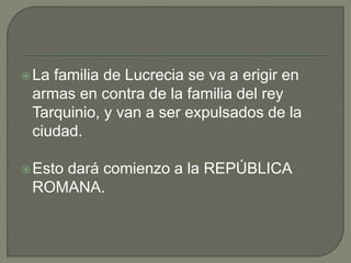 La familia de Lucrecia se va a erigir en 
armas en contra de la familia del rey 
Tarquinio, y van a ser expulsados de la 
ciudad. 
Esto dará comienzo a la REPÚBLICA 
ROMANA. 
 