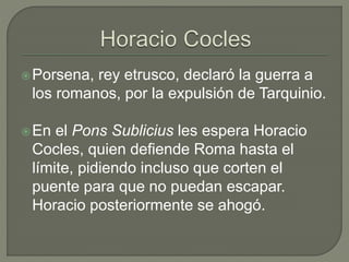 Porsena, rey etrusco, declaró la guerra a 
los romanos, por la expulsión de Tarquinio. 
En el Pons Sublicius les espera Horacio 
Cocles, quien defiende Roma hasta el 
límite, pidiendo incluso que corten el 
puente para que no puedan escapar. 
Horacio posteriormente se ahogó. 
 