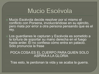  Mucio Escévola decide resolver por sí mismo el 
conflicto con Porsena, involucrándose en su ejército, 
pero mata por error a otra persona pensando que es el 
rey. 
 Los guardianes le capturan y Escévola es sometido a 
la tortura de soportar su mano derecha en el fuego 
hasta arder. Él no confiesa cómo entra en palacio. 
Sólo pronuncia la frase 
POCA COSA ES EL CUERPO PARA QUIEN SOLO 
ASPIRA A LA GLORIA 
Tras esto, le perdonan la vida y se acaba la guerra. 
 