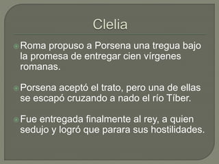 Roma propuso a Porsena una tregua bajo 
la promesa de entregar cien vírgenes 
romanas. 
Porsena aceptó el trato, pero una de ellas 
se escapó cruzando a nado el río Tíber. 
Fue entregada finalmente al rey, a quien 
sedujo y logró que parara sus hostilidades. 
 