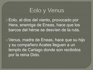 Eolo, el dios del viento, provocado por 
Hera, enemiga de Eneas, hace que los 
barcos del héroe se desvíen de la ruta. 
Venus, madre de Eneas, hace que su hijo 
y su compañero Acates lleguen a un 
templo de Cartago donde son recibidos 
por la reina Dido. 
 