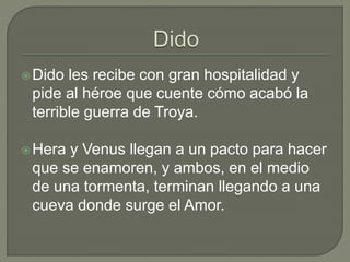 Dido les recibe con gran hospitalidad y 
pide al héroe que cuente cómo acabó la 
terrible guerra de Troya. 
Hera y Venus llegan a un pacto para hacer 
que se enamoren, y ambos, en el medio 
de una tormenta, terminan llegando a una 
cueva donde surge el Amor. 
 