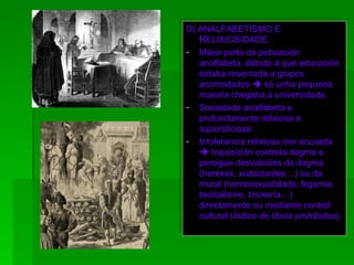 D) ANALFABETISMO E RELIXIOSIDADE. Maior parte da poboación analfabeta, débido a que educación estaba reservada a grupos acomodados    só unha pequena maioría chegaba á universidade. Sociedade analfabeta e profundamente relixiosa e supersticiosa. Intolerancia relixiosa moi acusada    Inquisición controla dogma e persigue desviacións do dogma (herexes, xudaizantes…) ou da moral (homosexualidade, bigamia, bestialismo, bruxería…) directamente ou mediante control cultural ( Índice de libros prohibidos ). 