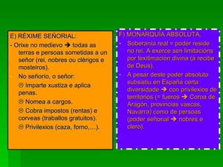 E) RÉXIME SEÑORIAL: - Orixe no medievo    todas as terras e persoas sometidas a un señor (rei, nobres ou clérigos e mosteiros). No señorío, o señor:    Imparte xustiza e aplica penas.    Nomea a cargos.    Cobra impostos (rentas) e corveas (traballos gratuitos).    Privilexios (caza, forno,…). F) MONARQUÍA ABSOLUTA. Soberanía real = poder reside no rei. A exerce sen limitacións por lexitimación divina (á recibe de Deus). A pesar deste poder absoluto subsistiu en España certa diversidade    con privilexios de territorios (= fueros    Coroa de Aragón, provincias vascas, Navarra) como de persoas (poder señorial    nobres e clero).   
