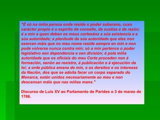 "É só na miña persoa onde reside o poder soberano, cuxo carácter propio é o espírito de consello, de xustiza e de razón; é a min a quen deben os meus cortesáns a súa existencia e a súa autoridade; a plenitude da súa autoridade que eles non exercen máis que no meu nome reside sempre en min e non pode volverse nunca contra min; só a min pertence o poder legislativo sen dependencia e sen división; é pola miña autoridade que os oficiais do meu Corte proceden non á formación, senón ao rexistro, á publicación e á ejecución da lei; a orde pública emana de min, e os dereitos e os intereses da Nación, dos que se adoita facer un corpo separado do Monarca, están unidos necesariamente ao meu e non descansan máis que nas miñas mans."  Discurso de Luís XV ao Parlamento de Parides o 3 de marzo de 1766.  