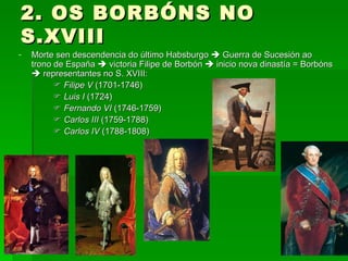 2. OS BORBÓNS NO S.XVIII Morte sen descendencia do último Habsburgo    Guerra de Sucesión ao trono de España    victoria Filipe de Borbón    inicio nova dinastía = Borbóns    representantes no S. XVIII:    Filipe V  (1701-1746)    Luis I  (1724)    Fernando VI  (1746-1759)    Carlos III  (1759-1788)    Carlos IV  (1788-1808) 