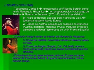 I. FELIPE V (1701-1746) - Testamento Carlos II    nomeamento de Filipe de Borbón como rei da Monarquía Hispánica    non aceptado polos Habsburgo de Austria    Guerra de Sucesión (1701-13) entre 2 candidatos:    Filipe de Borbón: apoiado pola Francia de Luis XIV  (potencia hexemónica de Europa).    Carlos de Austria: apoiado por coalición antifrancesa  (Austria, Inglaterra, Holanda, Prusia, Portugal, príncipes  alemáns e italianos) temerosos de unón Francia-España. -  A división chegou tamén ao interior da Monarquía Hispánica:    Coroa de Castela, provincias vascas e Navarra: apoio  a Filipe.    Coroa de Aragón (Aragón, Cat, Val, Mall): apoio a  Carlos de Austria, debido ás ansias centralizadoras dos  Borbóns. - Enfrontamentos se desenvolveron tanto en Europa coma no interior da Península Ibérica    guerra internacional e civil ao mesmo tempo. 