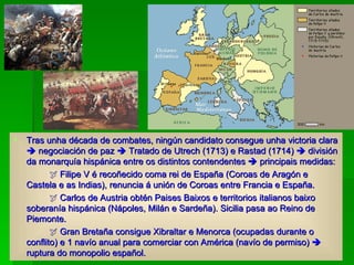 Tras unha década de combates, ningún candidato consegue unha victoria clara    negociación de paz    Tratado de Utrech (1713) e Rastad (1714)    división da monarquía hispánica entre os distintos contendentes    principais medidas:    Filipe V é recoñecido coma rei de España (Coroas de Aragón e Castela e as Indias), renuncia á unión de Coroas entre Francia e España.    Carlos de Austria obtén Paises Baixos e territorios italianos baixo soberanía hispánica (Nápoles, Milán e Sardeña). Sicilia pasa ao Reino de Piemonte.    Gran Bretaña consigue Xibraltar e Menorca (ocupadas durante o conflito) e 1 navío anual para comerciar con América (navío de permiso)    ruptura do monopolio español. 