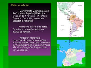 ∞  Reforma colonial:  - Mantemento vicerreinatos de Perú e Nova España (México) e creación de 1 novo en 1717 (Nova Granada: Colombia, Venezuela Ecuador e Panamá).  -Abandono sistema de frotas    sistema de navíos soltos ou navíos de rexistro.  - Redución monopolio comercial    creación compañías privadas privilexiadas para comerciar cunha determinada rexión americana (Ex:  Real Compañía Guipuscoana  con Venezuela) 
