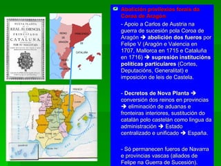 Abolición privilexios forais da Coroa de Aragón :  - Apoio a Carlos de Austria na guerra de sucesión pola Coroa de Aragón     abolición dos fueros  por Felipe V (Aragón e Valencia en 1707, Mallorca en 1715 e Cataluña en 1716)     supresión institucións políticas particulares  (Cortes, Deputacións, Generalitat) e imposición de leis de Castela. -  Decretos de Nova Planta     conversión dos reinos en provincias    eliminación de aduanas e fronteiras interiores, sustitución do catalán polo castelán como lingua da administración    Estado centralizado e unificado    España. - Só permanecen fueros de Navarra e provincias vascas (aliados de Felipe na Guerra de Sucesión). 