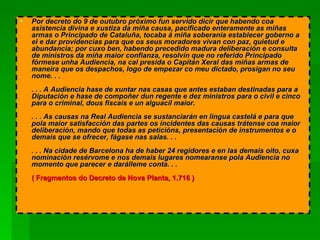 Por decreto do 9 de outubro próximo fun servido dicir que habendo coa asistencia divina e xustiza da miña causa, pacificado enteramente as miñas armas o Principado de Cataluña, tocaba á miña soberanía establecer goberno a el e dar providencias para que os seus moradores vivan con paz, quietud e abundancia; por cuxo ben, habendo precedido madura deliberación e consulta de ministros da miña maior confianza, resolvín que no referido Principado fórmese unha Audiencia, na cal presida o Capitán Xeral das miñas armas de maneira que os despachos, logo de empezar co meu dictado, prosigan no seu nome. . .  . . . A Audiencia hase de xuntar nas casas que antes estaban destinadas para a Diputación e hase de compoñer dun regente e dez ministros para o civil e cinco para o criminal, dous fiscais e un alguacil maior.  . . . As causas na Real Audiencia se sustanciarán en lingua castelá e para que pola maior satisfacción das partes os incidentes das causas trátense coa maior deliberación, mando que todas as peticións, presentación de instrumentos e o demais que se ofrecer, fágase nas salas. . .  . . . Na cidade de Barcelona ha de haber 24 regidores e en las demais oito, cuxa nominación resérvome e nos demais lugares nomearanse pola Audiencia no momento que parecer e darálleme conta. . .  ( Fragmentos do Decreto de Nova Planta, 1.716 )  