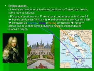 Política exterior:  - Intentos de recuperar os territorios perdidos no Tratado de Utrecht, sobre todo os italianos. - Búsqueda de alianza con Francia para contrarrestar a Austria e GB    Pactos de Familia (1734 e 43)    enfrontamentos con Austria e GB    conquista de  Nápoles ,  Sicilia  e  Parma  por España    Felipe V coloca aos seus fillos coma prínscipes italianos independentes (Carlos e Filipe). 