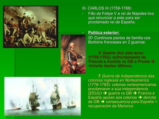 III. CARLOS III (1759-1788) Fillo de Felipe V e rei de Nápoles tivo que renunciar a este para ser proclamado rei de España. Política exterior:    Continuos pactos de familia cos Borbóns franceses en 2 guerras:    Guerra dos sete anos  (1756-1763): enfrontamento de Francia e Austria vs GB e Prusia    victoria destes últimos .    Guerra de Independencia das colonias inglesas en Norteamérica  (1776-1783): colonos norteamericanos proclamaron a súa independencia (EEUU)    guerra vs GB    Francia e España apoian aos colonos    derrota de GB    consecuencia para España = recuperación de Menorca 