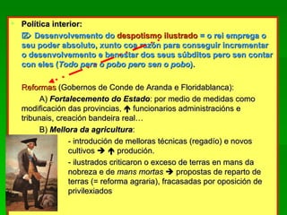 Política interior:    Desenvolvemento do  despotismo ilustrado  = o rei emprega o seu poder absoluto, xunto coa razón para conseguir incrementar o desenvolvemento e benestar dos seus súbditos pero sen contar con eles ( Todo para o pobo pero sen o pobo ). Reformas   (Gobernos de Conde de Aranda e Floridablanca): A)  Fortalecemento do Estado : por medio de medidas como modificación das provincias,    funcionarios administracións e tribunais, creación bandeira real… B)  Mellora da agricultura : - introdución de melloras técnicas (regadío) e novos  cultivos       produción. - ilustrados criticaron o exceso de terras en mans da  nobreza e de  mans mortas    propostas de reparto de  terras (= reforma agraria), fracasadas por oposición de  privilexiados 