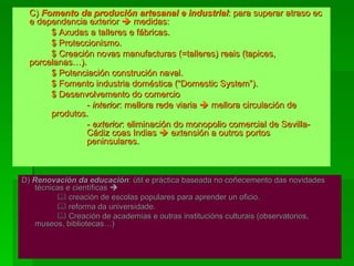 C)  Fomento da produción artesanal e industrial : para superar atraso ec e dependencia exterior    medidas: $ Axudas a talleres e fábricas. $ Proteccionismo. $ Creación novas manufacturas (=talleres) reais (tapices,  porcelanas…). $ Potenciación construción naval. $ Fomento industria doméstica (“Domestic System”). $ Desenvolvemento do comercio -  interior : mellora rede viaria    mellora circulación de  produtos. -  exterior : eliminación do monopolio comercial de Sevilla- Cádiz coas Indias    extensión a outros portos  peninsulares. D)  Renovación da educación : útil e práctica baseada no coñecemento das novidades técnicas e científicas        creación de escolas populares para aprender un oficio.    reforma da universidade.    Creación de academias e outras institucións culturais (observatorios, museos, bibliotecas…) 