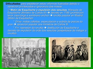 -  Dificultades   para establecer estas reformas ilustradas debido a oposición privilexiados e ignorancia das masas:    Motín de Esquilache e expulsión dos xesuítas : Marqués de Esquilache (Ministro de Carlos III)    decreto en 1766 (prohibición levar capa larga e sombreiro ancho)    revolta popular en Madrid (Motín de Esquilache): *  Orixe : malas colleitas, especulación e subida de prezos do gran    oposición popular aos ministros de Carlos III. *  Fin:  represión da revolta    destitución de Esquilache e decreto de expulsión da orde dos xesuítas (sospeitosos de instigar a revolta). 