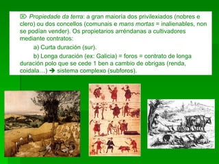    Propiedade da terra : a gran maioría dos privilexiados (nobres e clero) ou dos concellos (comunais e  mans mortas  = inalienables, non se podían vender). Os propietarios arréndanas a cultivadores mediante contratos: a) Curta duración (sur). b) Longa duración (ex: Galicia) = foros = contrato de longa duración polo que se cede 1 ben a cambio de obrigas (renda, coidala…)    sistema complexo (subforos). 