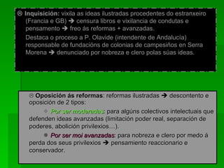    Inquisición:  vixila as ideas ilustradas procedentes do estranxeiro (Francia e GB)    censura libros e vixilancia de condutas e pensamento    freo ás reformas + avanzadas. Destaca o proceso a P. Olavide (intendente de Andalucía) responsable de fundacións de colonias de campesiños en Serra Morena    denunciado por nobreza e clero polas súas ideas.    Oposición ás reformas : reformas ilustradas    descontento e oposición de 2 tipos:    Por ser moderadas : para algúns colectivos intelectuais que defenden ideas avanzadas (limitación poder real, separación de poderes, abolición privilexios…).    Por ser moi avanzadas : para nobreza e clero por medo á perda dos seus privilexios    pensamiento reaccionario e conservador. 
