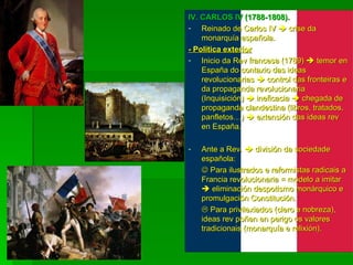 IV. CARLOS IV (1788-1808). Reinado de Carlos IV    crise da monarquía española. - Política exterior Inicio da Rev francesa (1789)    temor en España do contaxio das ideas revolucionarias    control das fronteiras e da propaganda revolucionaria (Inquisición)    ineficacia    chegada de propaganda clandestina (libros, tratados, panfletos…)    extensión das ideas rev en España. Ante a Rev.    división da sociedade española:    Para ilustrados e reformistas radicais a Francia revolucionaria = modelo a imitar    eliminación despotismo monárquico e promulgación Constitución.    Para privilexiados (clero e nobreza), ideas rev poñen en perigo os valores tradicionais (monarquía e relixión). 
