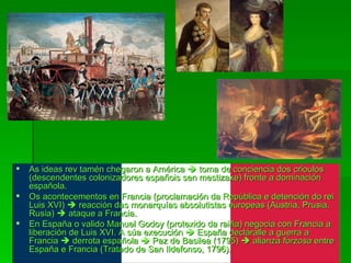 As ideas rev tamén chegaron a América    toma de conciencia dos crioulos (descendentes colonizadores españois sen mestizaxe) fronte a dominación española. Os acontecementos en Francia (proclamación da República e detención do rei Luis XVI)    reacción das monarquías absolutistas europeas (Austria, Prusia, Rusia)    ataque a Francia. En España o valido Manuel Godoy (protexido da raiña) negocia con Francia a liberación de Luis XVI. A súa execución    España decláralle a guerra a Francia    derrota española    Paz de Basilea (1795)    alianza  forzosa  entre España e Francia (Tratado de San Ildefonso, 1796). 