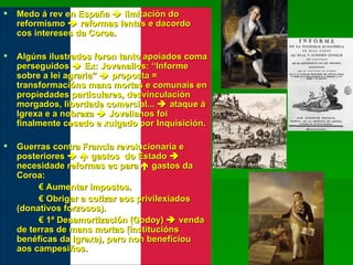 Medo á rev en España    limitación do reformismo    reformas lentas e dacordo cos intereses da Coroa. Algúns ilustrados foron tanto apoiados coma perseguidos    Ex: Jovenallos: “Informe sobre a lei agraria”    proposta = transformacións mans mortas e comunais en propiedades particulares, desvinculación morgados, liberdade comercial...    ataque á Igrexa e a nobreza    Jovellanos foi finalmente cesado e xulgado por Inquisición. Guerras contra Francia revolucionaria e posteriores       gastos  do Estado    necesidade reformas ec para    gastos da Coroa: €  Aumentar impostos. €  Obrigar a cotizar aos privilexiados (donativos forzosos). €  1ª Desamortización (Godoy)    venda de terras de mans mortas (institucións benéficas da Igrexa), pero non beneficiou aos campesiños. 