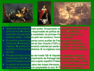 Godoy foi acumulando moito poder. Emprentado coa familia real (casado coa prima do rei)    máximo responsable da política da coroa    críticas e oposición de case toda a sociedade: do príncipe Fernando, da Igrexa, da nobreza, pobo… molestos polo seu ascenso, honores e riqueza. En política exterior as guerras como auxiliar de Francia contra GB foron continuas    derrota naval de San Vicente (1797) e Trafalgar (1805) contra ingleses    quebra do comercio colonial por perda de barcos, ruina estatal e sumisión á Francia napoleónica    os ingleses conseguiron o control absoluto do mar. Privado de frota e incapaz de invadir GB    Napoleón decretou un bloqueo continental a GB    incumprimento de Portugal (aliado ingleses)    Francia invade Portugal co permiso e apoio español (Tratado de Fointanebleau, 1807). A cambio de autorizar o paso das tropas francesas, Godoy recibiría unha parte da Portugal conquistada en propiedade (o sur)     Principado dos Algarves . 