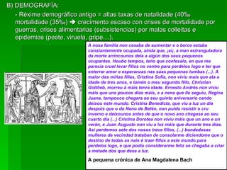 B) DEMOGRAFÍA: - Réxime demográfico antigo = altas taxas de natalidade (40 ‰  mortalidade (35 ‰)    crecimento escaso con crises de mortalidade por guerras, crises alimentarias (subsistencias) por malas colleitas e epidemias (peste, viruela, gripe…). A nosa familia non cesaba de aumentar e o berce estaba constantemente ocupada, aínda que, ¡ai¡, a man estranguladora da morte arrincounos dela a algún dos seus pequenos ocupantes. Houbo tempos, teño que confesalo, en que me parecía cruel levar fillos no ventre para perdelos logo e ter que enterrar amor e esperanzas nas súas pequenas tumbas (...). A maior das miñas fillas, Cristina Sofía, non viviu mais que ata a idade de tres anos, e tamén o meu segundo fillo, Christian Gottlieb, morreu á máis tenra idade. Ernesto Andrés non viviu máis que uns poucos días máis, e a nena que lle seguiu, Regina Juana, tampouco chegara ao seu quinto aniversario cando deixou este mundo. Cristina Benedicta, que viu a luz un día despois que o do Neno de Belén, non puido resistir o cru inverno e deixounos antes de que o novo ano chegase ao seu cuarto día (...) Cristina Dorotea non viviu máis que un ano e un verán, e Juan Augusto non viu a luz máis que durante tres días. Así perdemos sete dos nosos trece fillos, (...) bondadosas mulleres da vecindad trataban de consolarme diciendome que o destino de todas as nais é traer fillos a este mundo para perdelos logo, e que podía considerarme feliz se chegaba a criar a metade dos que dese a luz. A pequena crónica de Ana Magdalena Bach 