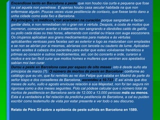 Encendiose tanto en Barcelona a peste  que non houbo rúa curta e pequena que fose na cal aquela non penetrase. E apenas houbo casa secular habitada na que non enfermase alguén. Poucas veces viuse pestilencia de contaxio, que fixese tanto dano a unha cidade como esta fixo a Barcelona.  Ao principio, os médicos, non acertaban na curación  porque sangraban e facían gardar dieta, e non remediaban nin o gran nin a vértula. Despois, a costa de moitos que morreron, comezaron acertar o tratamento non sangrando e dándolles caldo de galiña ou pollo cada dúas ou tres horas, alternando con cordial ou tríaca con auga escozonera. Os cirujanos aplicaban aos grans medicamentos para matalos e ás vértulas aplicábanlles ventosas para facelas saír ao exterior e logo as maduraban con emplastes e se non se abrían por si mesmas, abríanas con lanceta ou cauterio de lume. Aplicaban tamén aceites á cabeza dos pacientes para evitar que estes volvésense frenéticos e pítimas ao corazón e outros medicamentos, así, con bo concerto e orde, curaron a moitos e era tan fácil curar que moitos homes e mulleres que serviran aos apestados sabían moi ben curar.  Durou a peste en Barcelona case por espazo de oito meses , isto é desde xuño ata principios de marzo (?).  O número de mortos de peste en Barcelona , conforme ao catálogo que eu vin, que foi remitido ao rei don Felipe que estaba en Madrid de parte do señor bispo e dos conselleres de Barcelona,  ascendeu a 10.723 . E así aínda que dos meses de xuño, xullo e agosto enviouse relación á súa Majestad, non foi tan segura nin rigorosa como a dos meses seguintes. Polo cal pódese calcular que o número total de mortos de pestilencia en Barcelona sería de 12.000 a 13.000 persoas  máis ou menos.  Esta é a verdadeira e fiel relación da predicha pestilencia de Barcelona, a cal eu puiden escribir como testemuño de vista por estar presente e ver todo o seu discurso.  Relato de Père Gil sobre a epidemia de peste sufrida en Barcelona en 1589.  