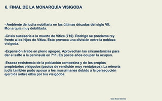 6. FINAL DE LA MONARQUÍA VISIGODA Isaac Buzo Sánchez - Ambiente de lucha nobiliaria en las últimas décadas del siglo VII.  Monarquía muy debilitada. -Crisis sucesoria a la muerte de Vitiza (710). Rodrigo se proclama rey  frente a los hijos de Vitiza. Esto provoca una división entre la nobleza  visigoda. -Expansión árabe en pleno apogeo. Aprovechan las circunstancias para  dar el salto a la península en 711. En pocos años ocupan la ocupan. -Escasa resistencia de la población campesina y de los propios  propietarios visigodos (pactos de rendición muy ventajosos). La minoría  judía también pudo apoyar a los musulmanes debido a la persecución  ejercida sobre ellos por los visigodos. 
