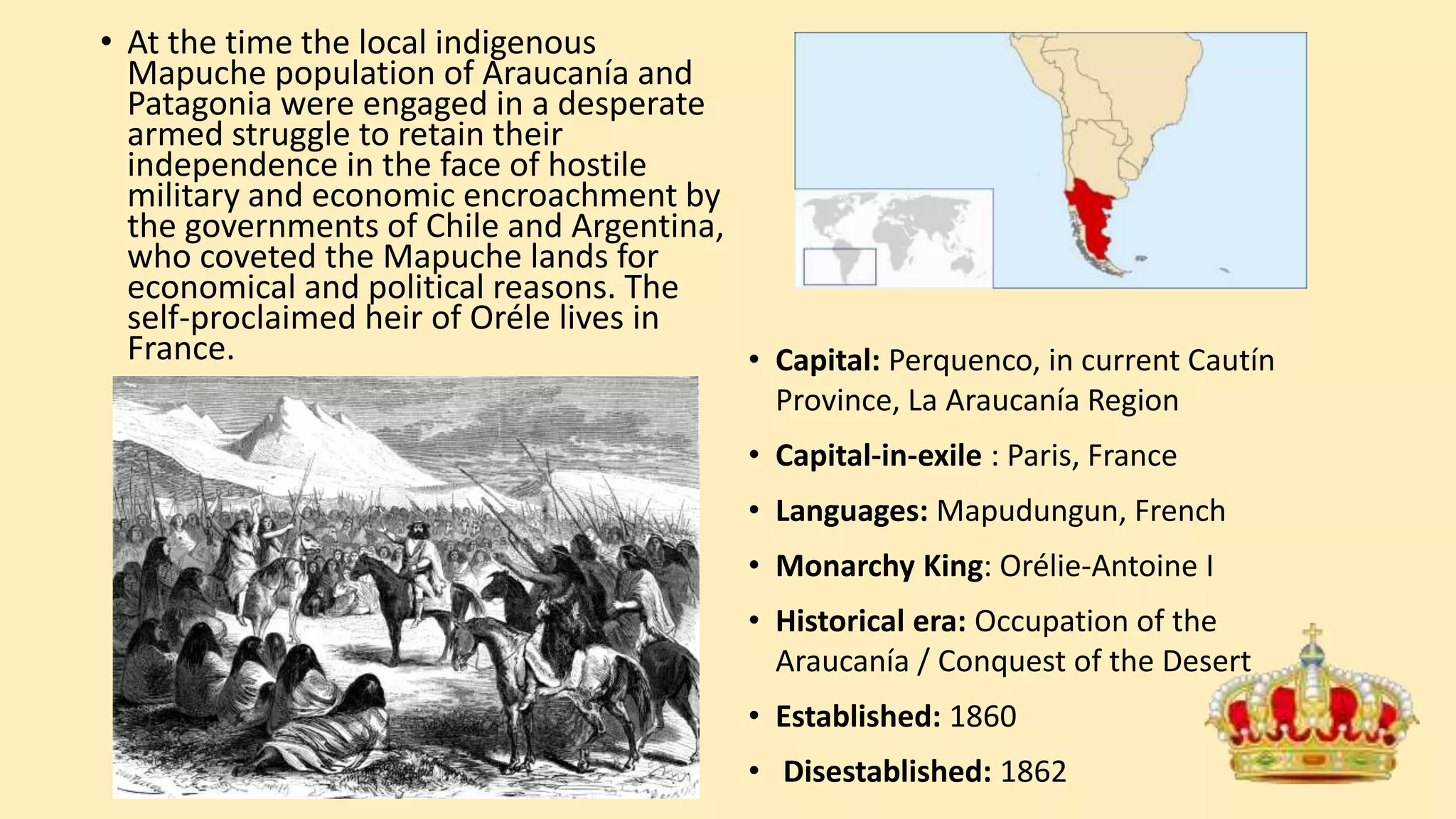 • At the time the local indigenous
Mapuche population of Araucanía and
Patagonia were engaged in a desperate
armed struggle to retain their
independence in the face of hostile
military and economic encroachment by
the governments of Chile and Argentina,
who coveted the Mapuche lands for
economical and political reasons. The
self-proclaimed heir of Oréle lives in
France. • Capital: Perquenco, in current Cautín
Province, La Araucanía Region
• Capital-in-exile : Paris, France
• Languages: Mapudungun, French
• Monarchy King: Orélie-Antoine I
• Historical era: Occupation of the
Araucanía / Conquest of the Desert
• Established: 1860
• Disestablished: 1862
 