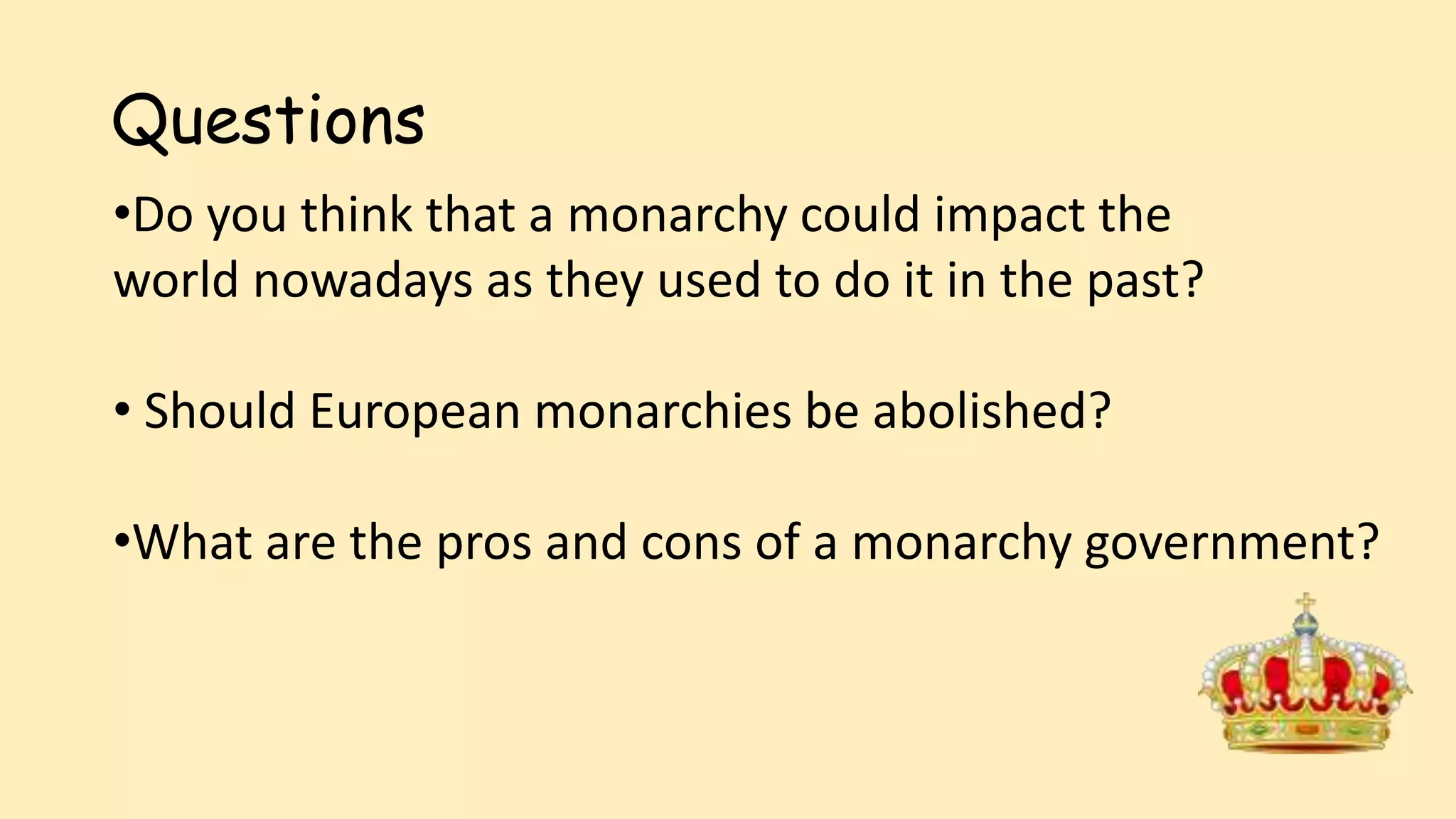 Questions
•Do you think that a monarchy could impact the
world nowadays as they used to do it in the past?
• Should European monarchies be abolished?
•What are the pros and cons of a monarchy government?
 
