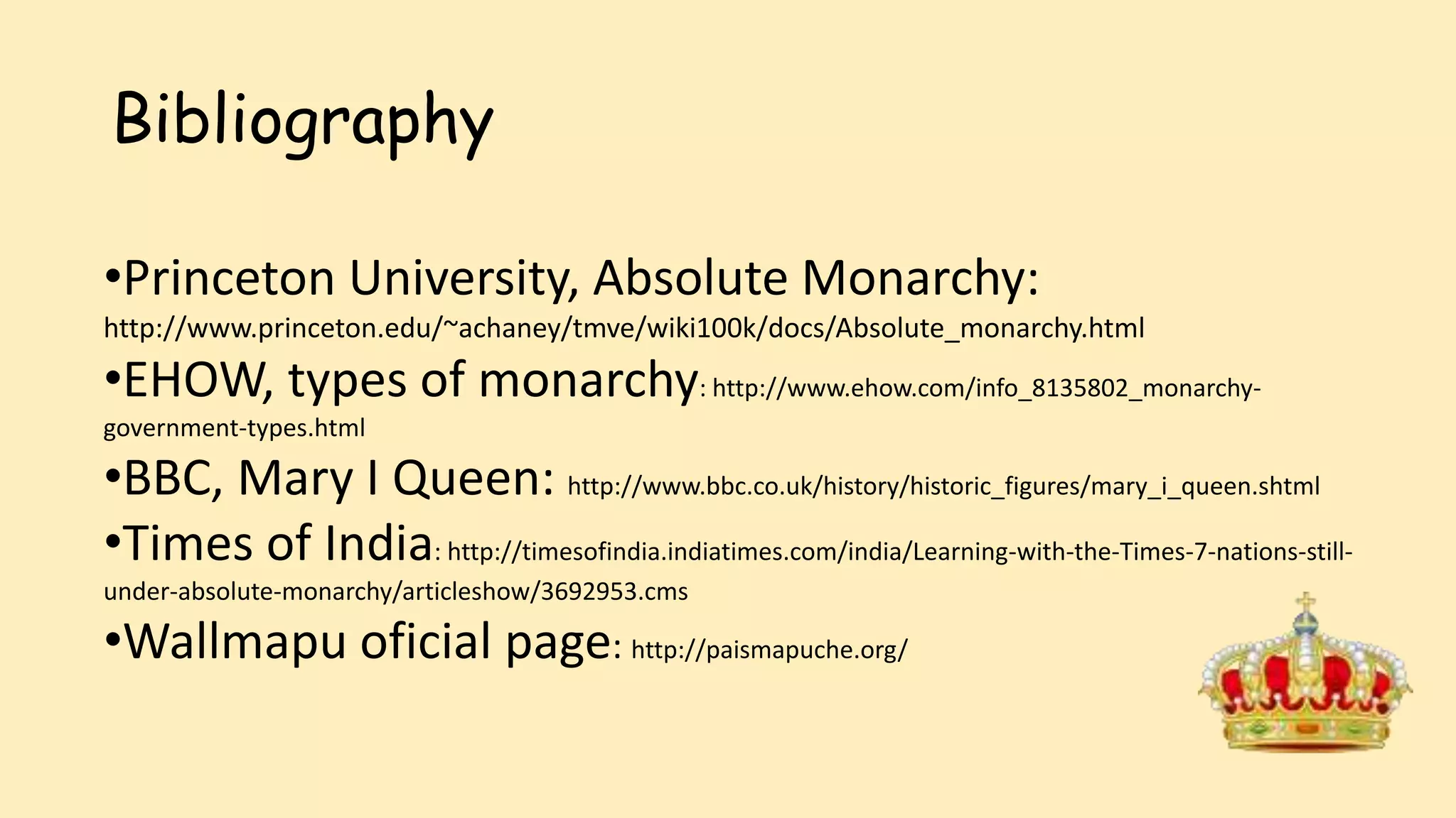 Bibliography
•Princeton University, Absolute Monarchy:
http://www.princeton.edu/~achaney/tmve/wiki100k/docs/Absolute_monarchy.html
•EHOW, types of monarchy: http://www.ehow.com/info_8135802_monarchy-
government-types.html
•BBC, Mary I Queen: http://www.bbc.co.uk/history/historic_figures/mary_i_queen.shtml
•Times of India: http://timesofindia.indiatimes.com/india/Learning-with-the-Times-7-nations-still-
under-absolute-monarchy/articleshow/3692953.cms
•Wallmapu oficial page: http://paismapuche.org/
 