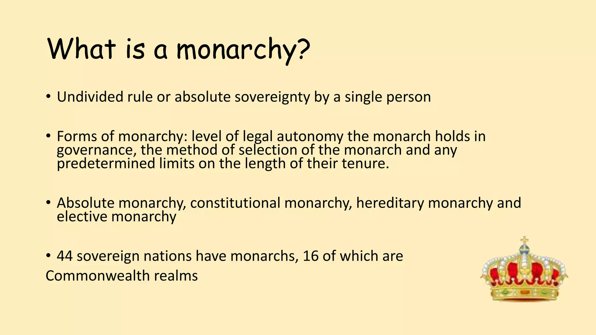 What is a monarchy?
• Undivided rule or absolute sovereignty by a single person
• Forms of monarchy: level of legal autonomy the monarch holds in
governance, the method of selection of the monarch and any
predetermined limits on the length of their tenure.
• Absolute monarchy, constitutional monarchy, hereditary monarchy and
elective monarchy
• 44 sovereign nations have monarchs, 16 of which are
Commonwealth realms
 