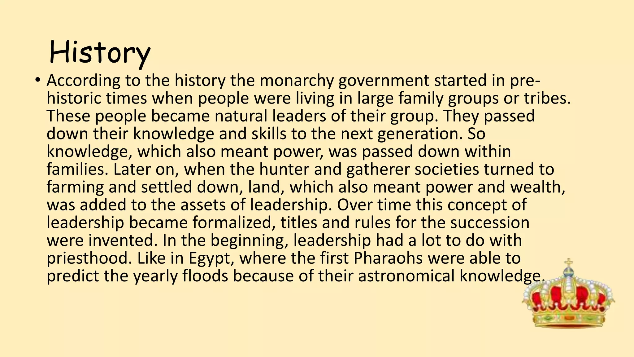 History
• According to the history the monarchy government started in pre-
historic times when people were living in large family groups or tribes.
These people became natural leaders of their group. They passed
down their knowledge and skills to the next generation. So
knowledge, which also meant power, was passed down within
families. Later on, when the hunter and gatherer societies turned to
farming and settled down, land, which also meant power and wealth,
was added to the assets of leadership. Over time this concept of
leadership became formalized, titles and rules for the succession
were invented. In the beginning, leadership had a lot to do with
priesthood. Like in Egypt, where the first Pharaohs were able to
predict the yearly floods because of their astronomical knowledge.
 