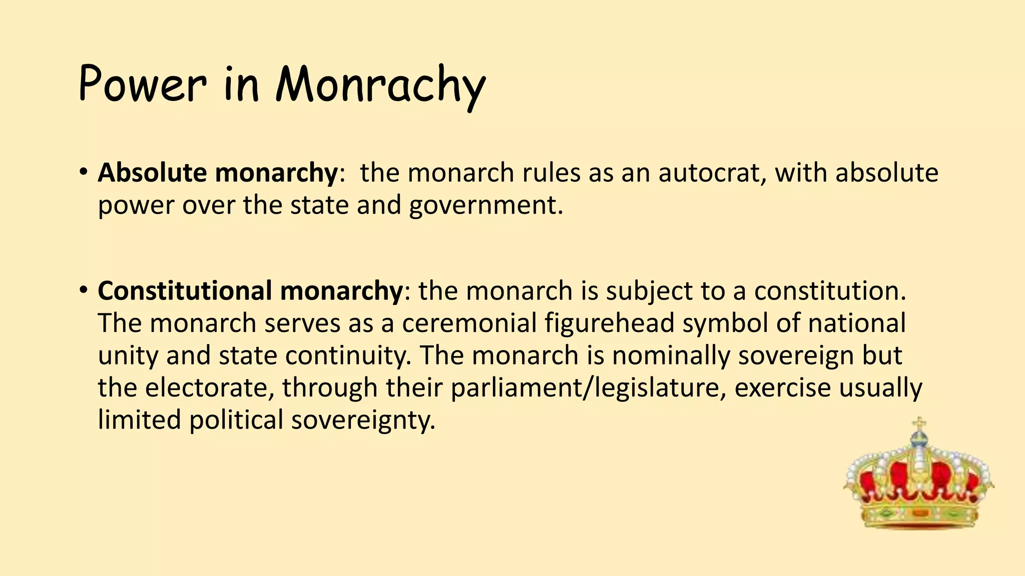 Power in Monrachy
• Absolute monarchy: the monarch rules as an autocrat, with absolute
power over the state and government.
• Constitutional monarchy: the monarch is subject to a constitution.
The monarch serves as a ceremonial figurehead symbol of national
unity and state continuity. The monarch is nominally sovereign but
the electorate, through their parliament/legislature, exercise usually
limited political sovereignty.
 