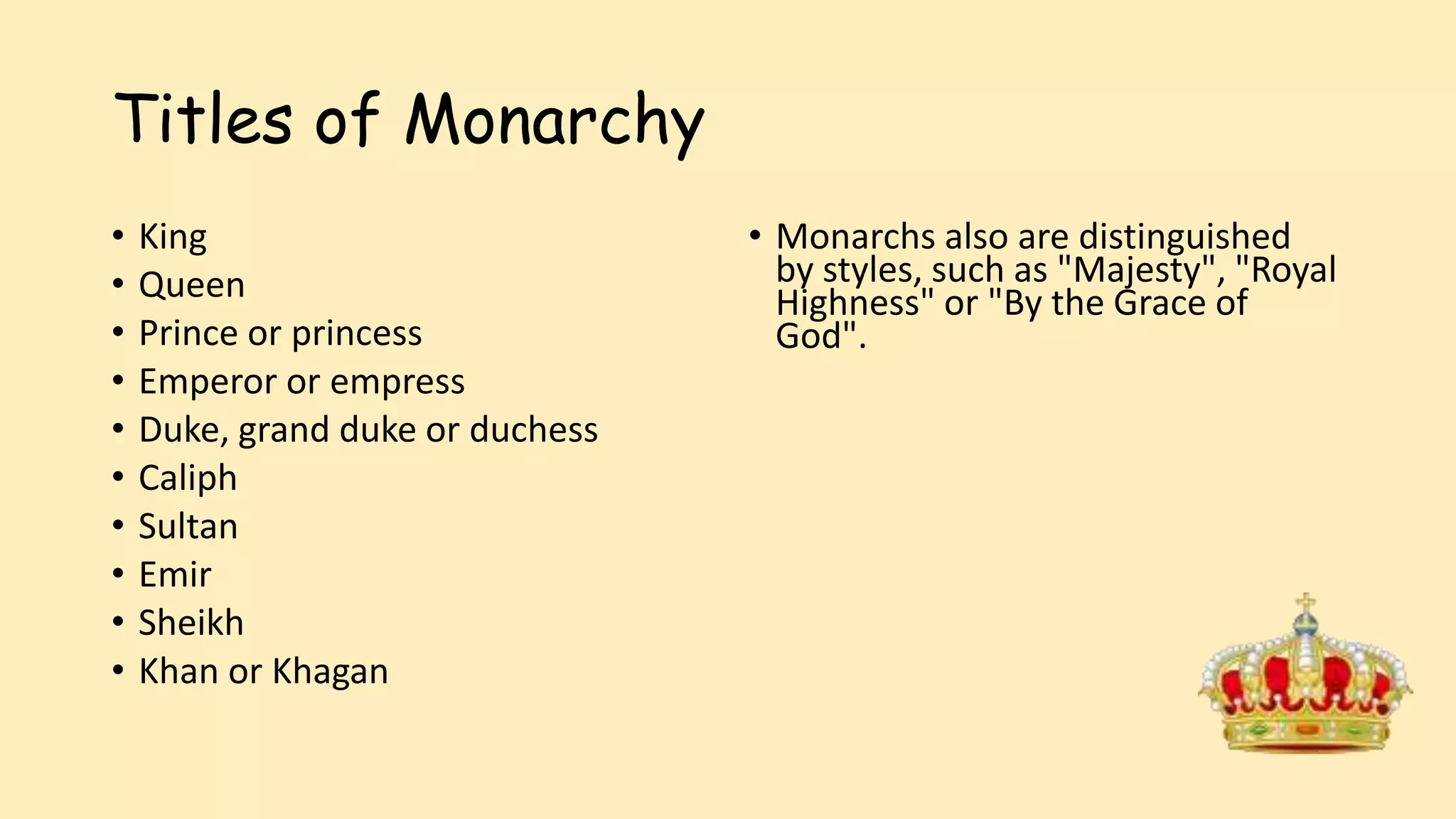 Titles of Monarchy
• King
• Queen
• Prince or princess
• Emperor or empress
• Duke, grand duke or duchess
• Caliph
• Sultan
• Emir
• Sheikh
• Khan or Khagan
• Monarchs also are distinguished
by styles, such as "Majesty", "Royal
Highness" or "By the Grace of
God".
 