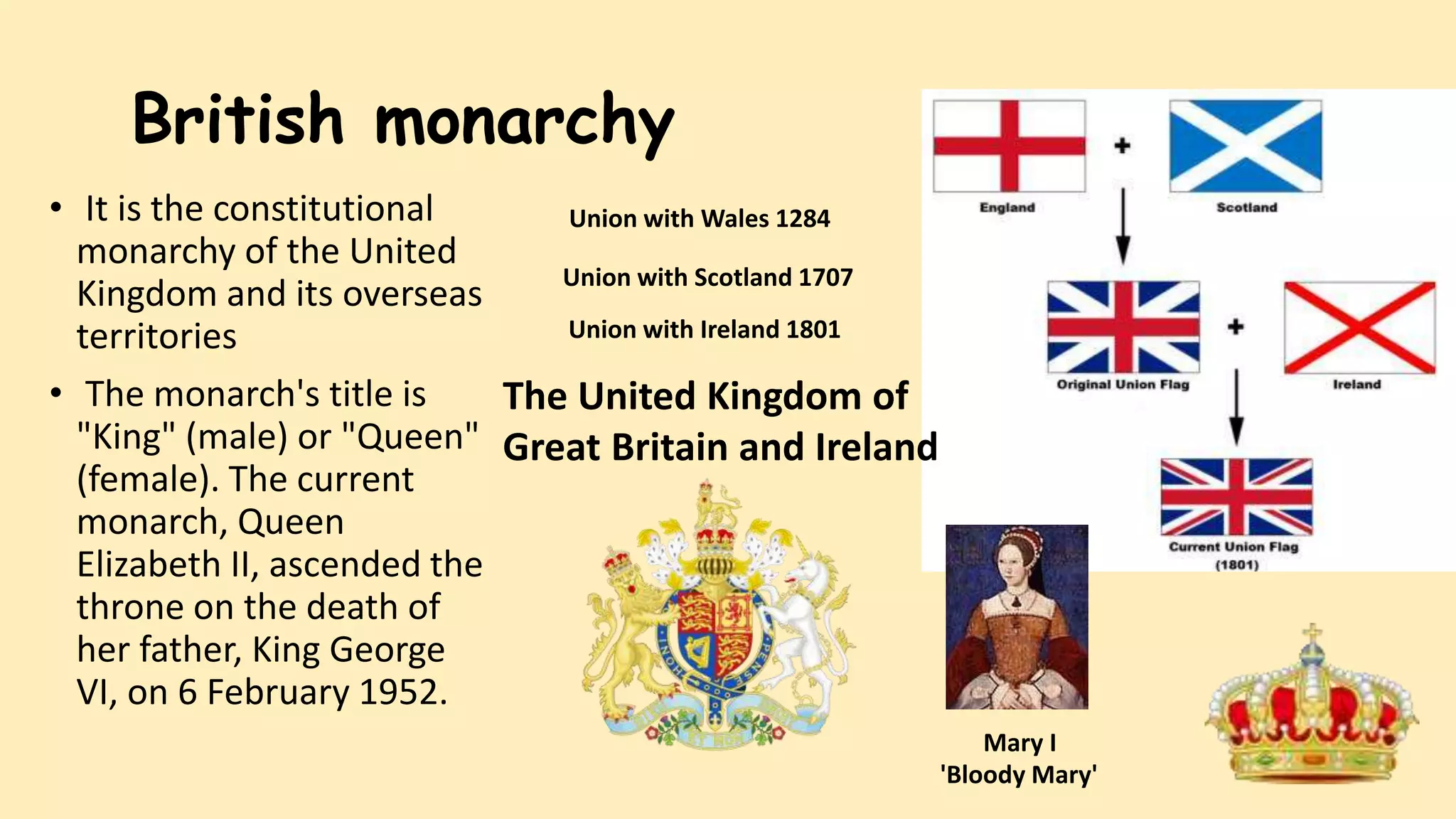 British monarchy
• It is the constitutional
monarchy of the United
Kingdom and its overseas
territories
• The monarch's title is
"King" (male) or "Queen"
(female). The current
monarch, Queen
Elizabeth II, ascended the
throne on the death of
her father, King George
VI, on 6 February 1952.
Union with Wales 1284
Union with Scotland 1707
Union with Ireland 1801
The United Kingdom of
Great Britain and Ireland
Mary I
'Bloody Mary'
 