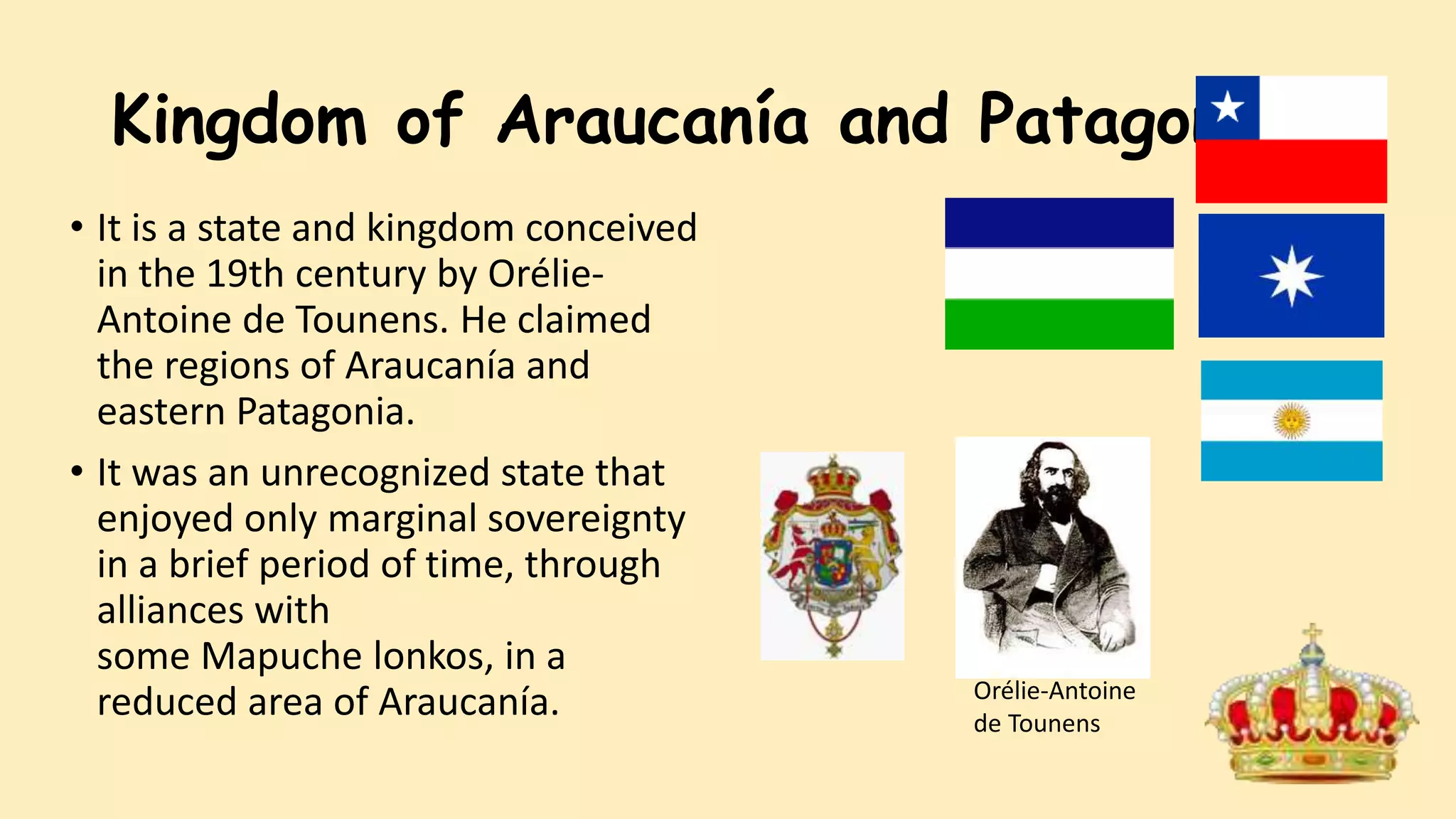 Kingdom of Araucanía and Patagonia
• It is a state and kingdom conceived
in the 19th century by Orélie-
Antoine de Tounens. He claimed
the regions of Araucanía and
eastern Patagonia.
• It was an unrecognized state that
enjoyed only marginal sovereignty
in a brief period of time, through
alliances with
some Mapuche lonkos, in a
reduced area of Araucanía. Orélie-Antoine
de Tounens
 