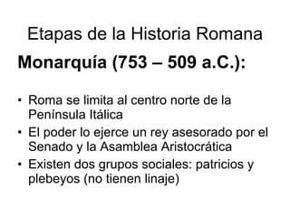 Etapas de la Historia Romana Monarquía (753 – 509 a.C.): Roma se limita al centro norte de la Península Itálica El poder lo ejerce un rey asesorado por el Senado y la Asamblea Aristocrática Existen dos grupos sociales: patricios y plebeyos (no tienen linaje)