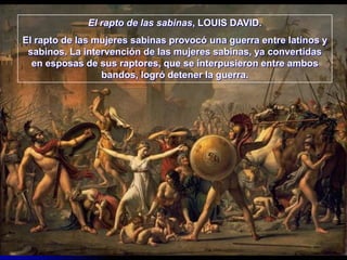 El rapto de las sabinas, LOUIS DAVID.
El rapto de las mujeres sabinas provocó una guerra entre latinos y
 sabinos. La intervención de las mujeres sabinas, ya convertidas
  en esposas de sus raptores, que se interpusieron entre ambos
                 bandos, logró detener la guerra.
 