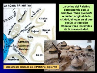 La colina del Palatino
                                                   corresponde con la
                                                primitiva Roma quadrata
                                                 o núcleo original de la
                                                ciudad, el lugar en el que
                                                    según la tradición
                                                Rómulo trazó los límites
                                                   de la nueva ciudad.




Maqueta de cabañas en el Palatino, siglo VIII
 