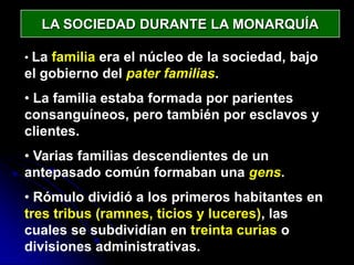 LA SOCIEDAD DURANTE LA MONARQUÍA

• La familia era el núcleo de la sociedad, bajo
el gobierno del pater familias.
• La familia estaba formada por parientes
consanguíneos, pero también por esclavos y
clientes.
• Varias familias descendientes de un
antepasado común formaban una gens.
• Rómulo dividió a los primeros habitantes en
tres tribus (ramnes, ticios y luceres), las
cuales se subdividían en treinta curias o
divisiones administrativas.
 