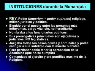 INSTITUCIONES durante la Monarquía

   REY. Poder (imperium = poder supremo) religioso,
    militar, jurídico y político.
   Elegido por el pueblo entre las personas más
    influyentes, cargo vitalicio, no hereditario.
   Nombraba a los funcionarios publicos.
   Sus prerrogativas principales son ejecutivas y
    judiciales, NO legislativas.
   Juzgaba todos los casos civiles y criminales y podia
    castigar a sus subditos con la muerte o azotes
   Para perdonar debia tener la aprobacion de la
    Asamblea (que no se cumplia)
   Comandaba el ejercito y era pontifice maximo de la
    Religion.
 