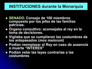 INSTITUCIONES durante la Monarquía

   SENADO. Consejo de 100 miembros
    compuesto por los jefes de las familias
    patricias.
   Órgano consultivo: aconsejaba al rey en la
    toma de decisiones.
   Vigilaba que se cumplieran las costumbres de
    los antepasados (mos maiorum)
   Podian reemplazar al Rey en caso de ausencia
    o muerte “INTEREX”
   Podian vetar las leyes contrarias a las
    costumbres
 