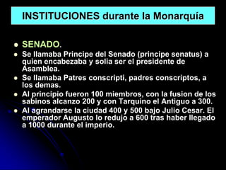 INSTITUCIONES durante la Monarquía

   SENADO.
   Se llamaba Principe del Senado (principe senatus) a
    quien encabezaba y solia ser el presidente de
    Asamblea.
   Se llamaba Patres conscripti, padres conscriptos, a
    los demas.
   Al principio fueron 100 miembros, con la fusion de los
    sabinos alcanzo 200 y con Tarquino el Antiguo a 300.
   Al agrandarse la ciudad 400 y 500 bajo Julio Cesar. El
    emperador Augusto lo redujo a 600 tras haber llegado
    a 1000 durante el imperio.
 